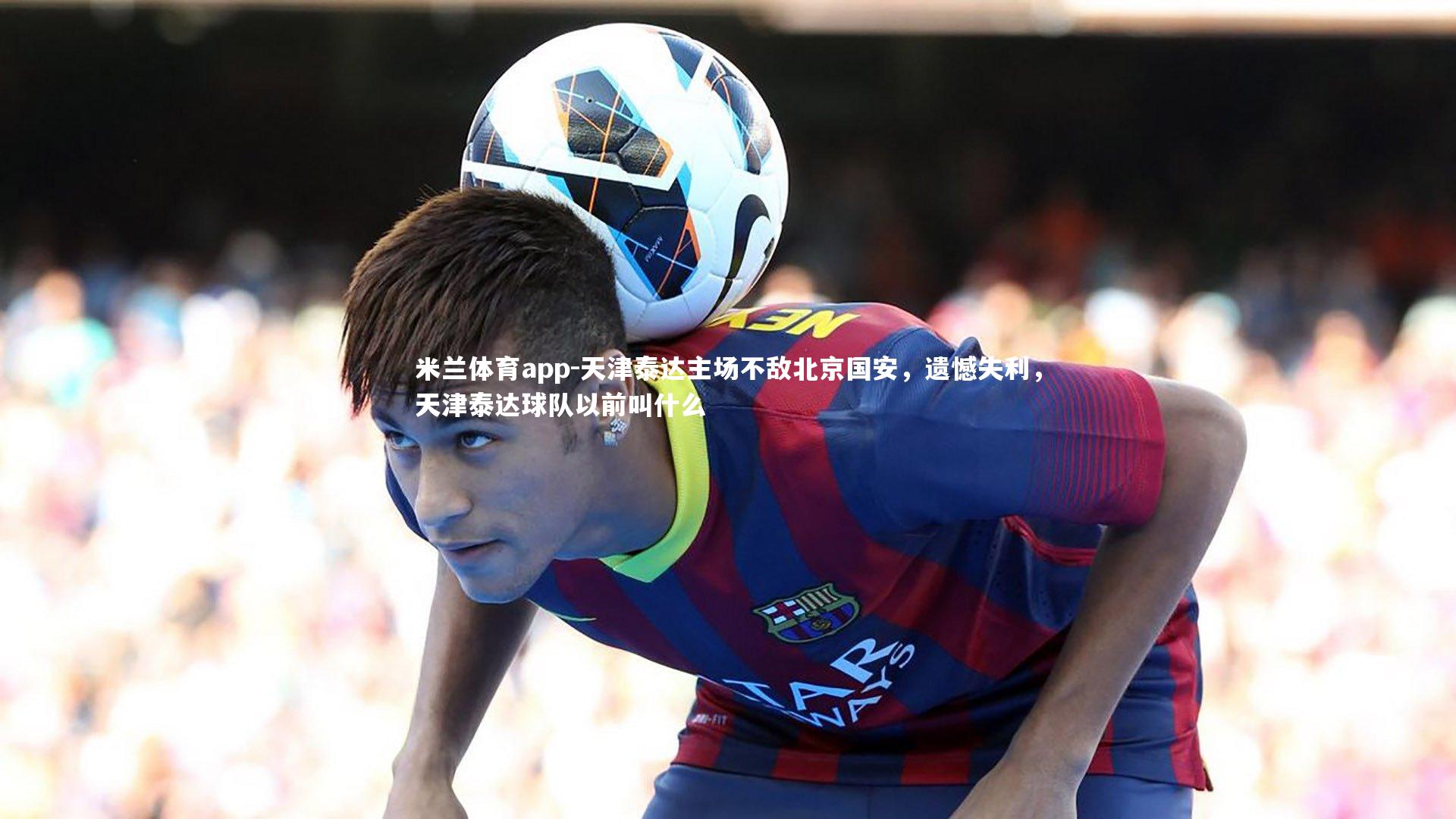 米兰体育app-天津泰达主场不敌北京国安，遗憾失利，天津泰达球队以前叫什么