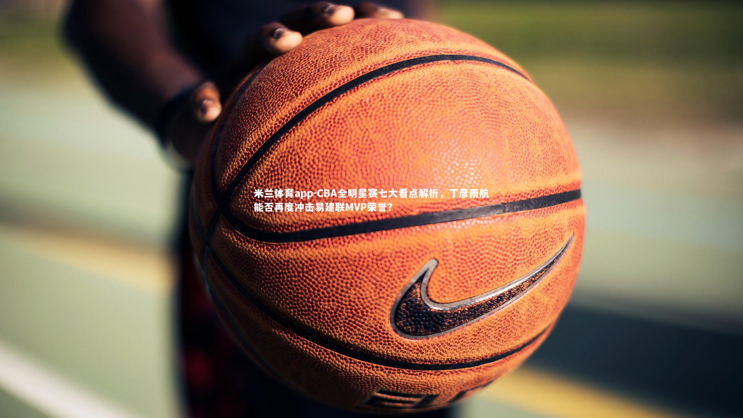 CBA全明星赛七大看点解析,丁彦雨航能否再度冲击易建联MVP荣誉?