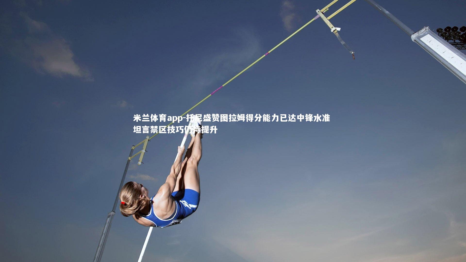 米兰体育app-托尼盛赞图拉姆得分能力已达中锋水准 坦言禁区技巧仍待提升